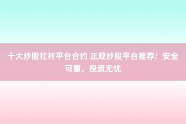 十大炒股杠杆平台合约 正规炒股平台推荐：安全可靠，投资无忧