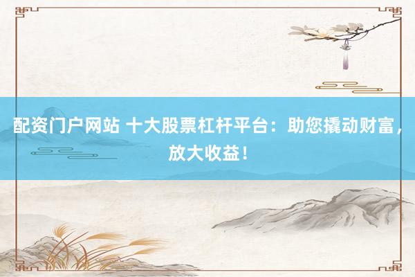 配资门户网站 十大股票杠杆平台：助您撬动财富，放大收益！