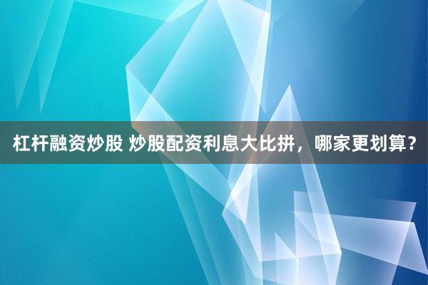 杠杆融资炒股 炒股配资利息大比拼，哪家更划算？