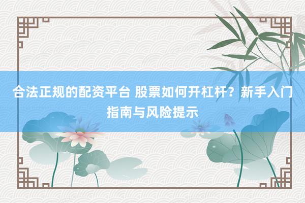 合法正规的配资平台 股票如何开杠杆？新手入门指南与风险提示