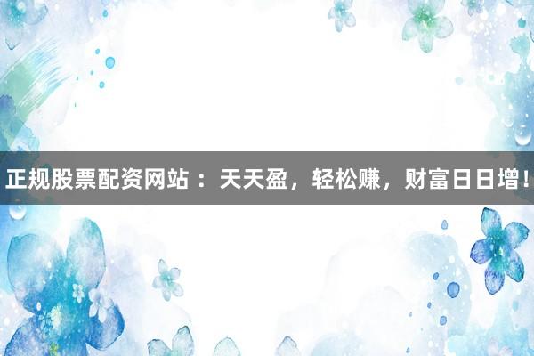 正规股票配资网站 ：天天盈，轻松赚，财富日日增！