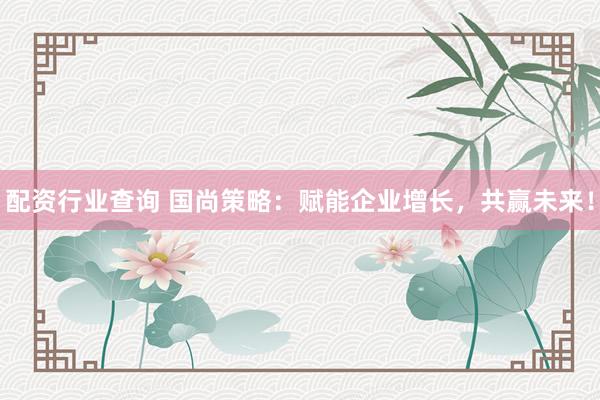 配资行业查询 国尚策略：赋能企业增长，共赢未来！