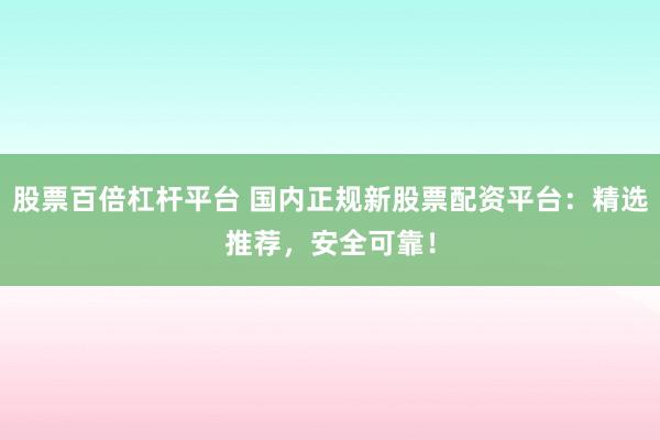 股票百倍杠杆平台 国内正规新股票配资平台：精选推荐，安全可靠！