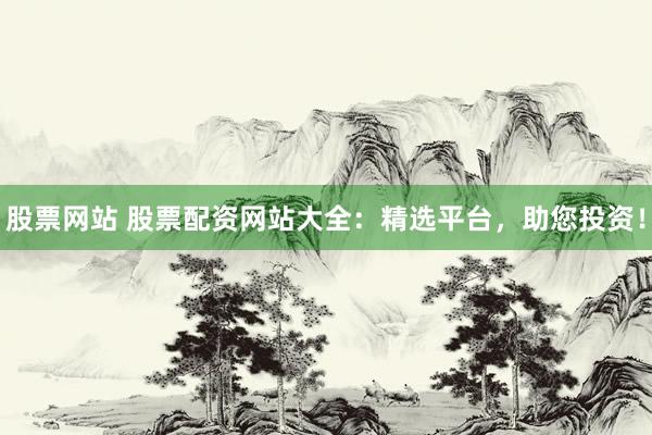 股票网站 股票配资网站大全：精选平台，助您投资！