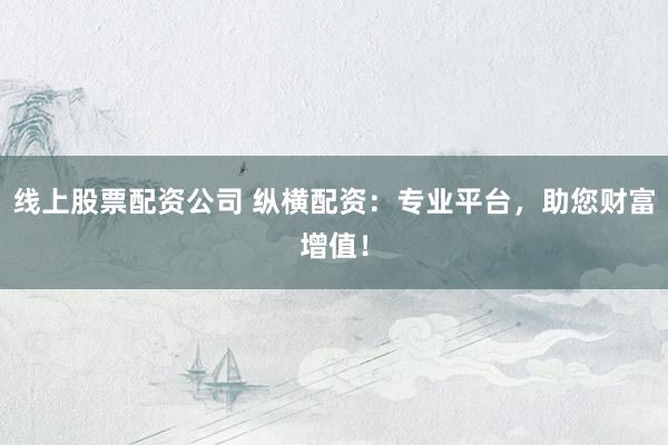 线上股票配资公司 纵横配资：专业平台，助您财富增值！