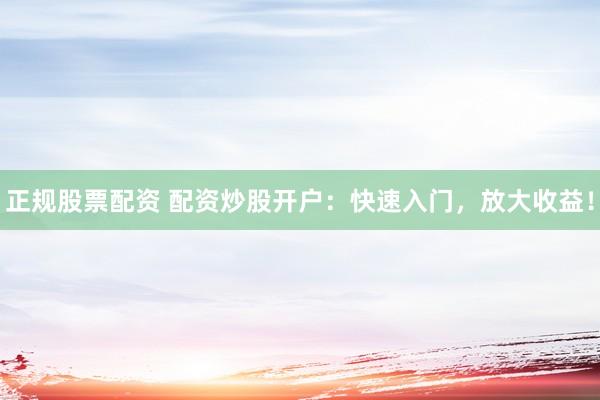正规股票配资 配资炒股开户：快速入门，放大收益！