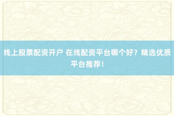 线上股票配资开户 在线配资平台哪个好？精选优质平台推荐！