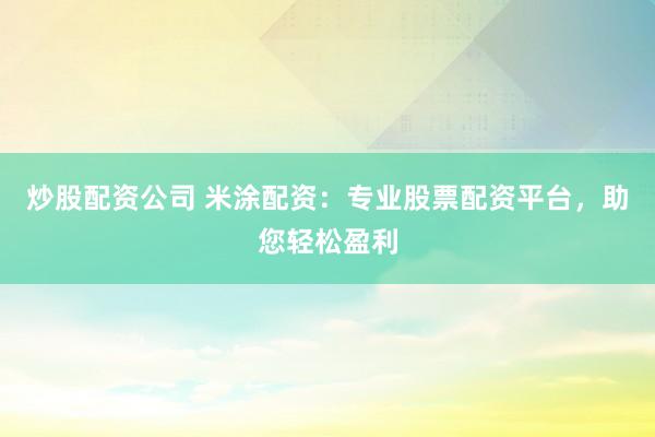 炒股配资公司 米涂配资：专业股票配资平台，助您轻松盈利