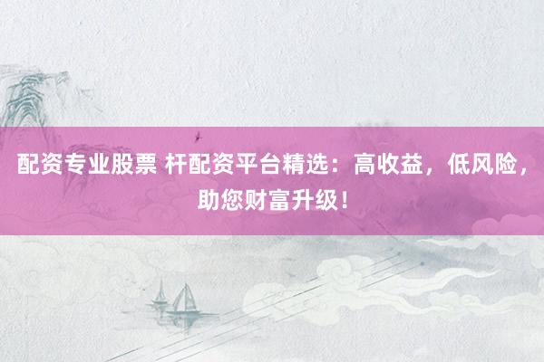 配资专业股票 杆配资平台精选：高收益，低风险，助您财富升级！