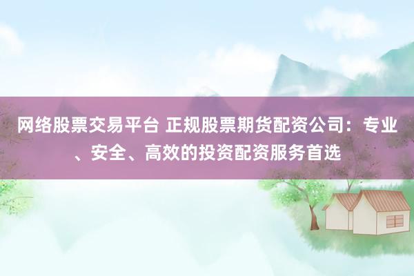 网络股票交易平台 正规股票期货配资公司：专业、安全、高效的投资配资服务首选