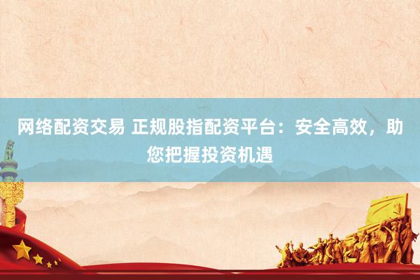 网络配资交易 正规股指配资平台：安全高效，助您把握投资机遇