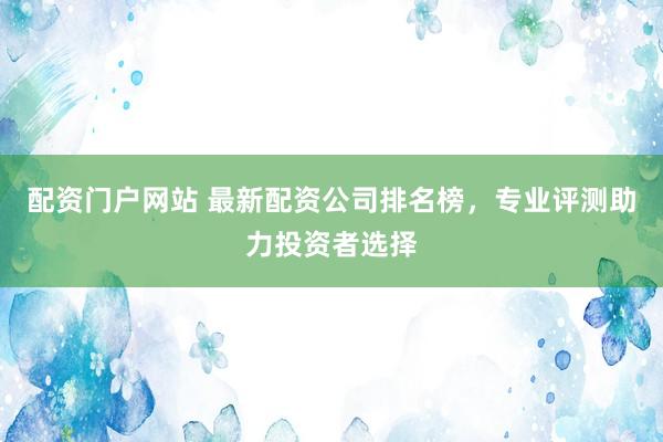 配资门户网站 最新配资公司排名榜，专业评测助力投资者选择