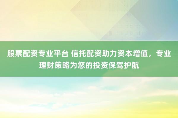 股票配资专业平台 信托配资助力资本增值，专业理财策略为您的投资保驾护航
