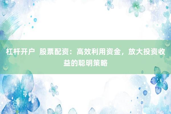 杠杆开户  股票配资：高效利用资金，放大投资收益的聪明策略