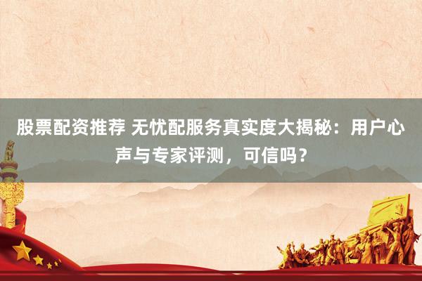 股票配资推荐 无忧配服务真实度大揭秘：用户心声与专家评测，可信吗？