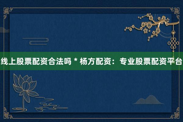 线上股票配资合法吗 * 杨方配资：专业股票配资平台