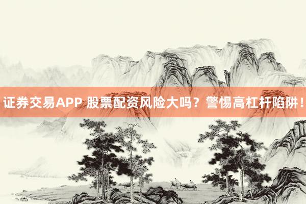 证券交易APP 股票配资风险大吗？警惕高杠杆陷阱！