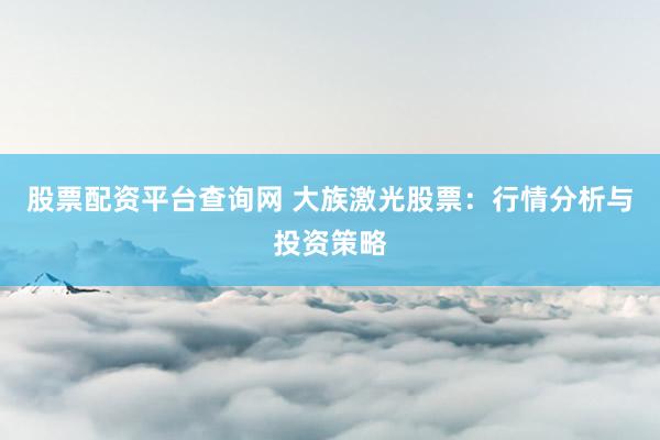 股票配资平台查询网 大族激光股票：行情分析与投资策略
