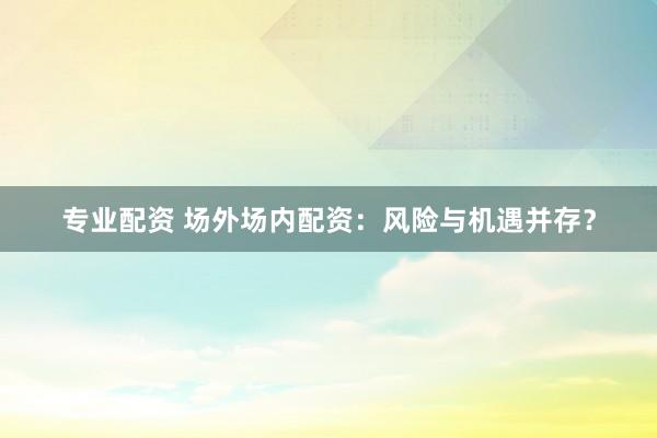 专业配资 场外场内配资：风险与机遇并存？