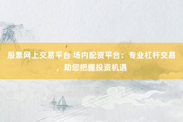 股票网上交易平台 场内配资平台：专业杠杆交易，助您把握投资机遇