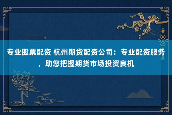 专业股票配资 杭州期货配资公司：专业配资服务，助您把握期货市场投资良机