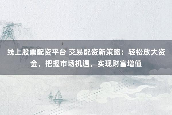 线上股票配资平台 交易配资新策略：轻松放大资金，把握市场机遇，实现财富增值