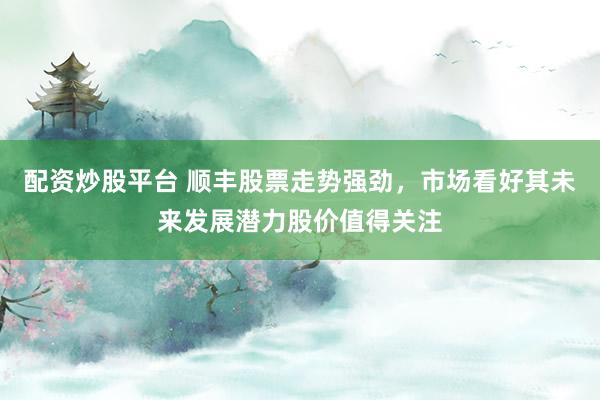 配资炒股平台 顺丰股票走势强劲，市场看好其未来发展潜力股价值得关注