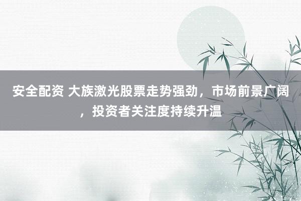 安全配资 大族激光股票走势强劲，市场前景广阔，投资者关注度持续升温