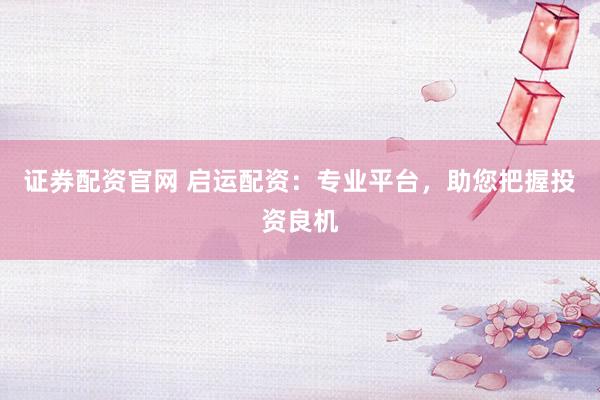 证券配资官网 启运配资：专业平台，助您把握投资良机