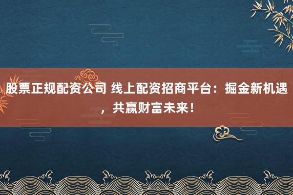 股票正规配资公司 线上配资招商平台：掘金新机遇，共赢财富未来！