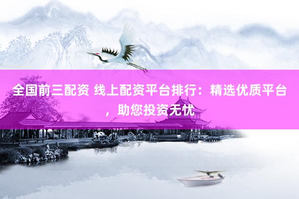 全国前三配资 线上配资平台排行：精选优质平台，助您投资无忧