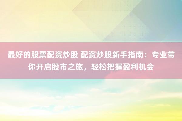 最好的股票配资炒股 配资炒股新手指南：专业带你开启股市之旅，轻松把握盈利机会