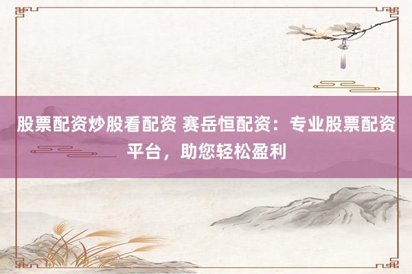 股票配资炒股看配资 赛岳恒配资：专业股票配资平台，助您轻松盈利