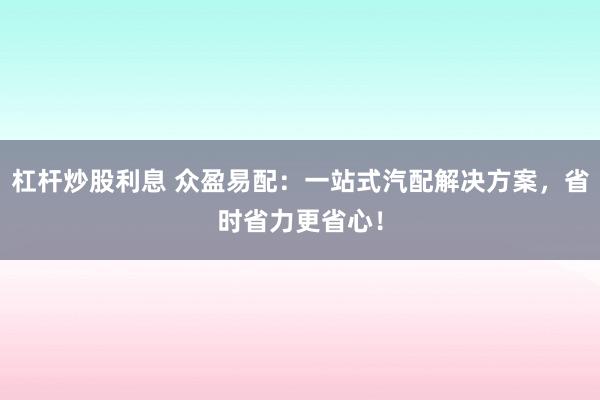 杠杆炒股利息 众盈易配：一站式汽配解决方案，省时省力更省心！