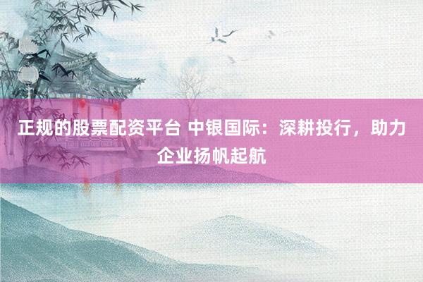 正规的股票配资平台 中银国际：深耕投行，助力企业扬帆起航