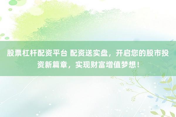 股票杠杆配资平台 配资送实盘，开启您的股市投资新篇章，实现财富增值梦想！