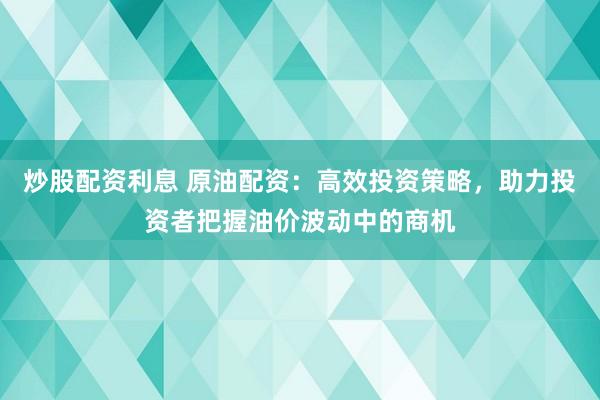 炒股配资利息 原油配资：高效投资策略，助力投资者把握油价波动中的商机