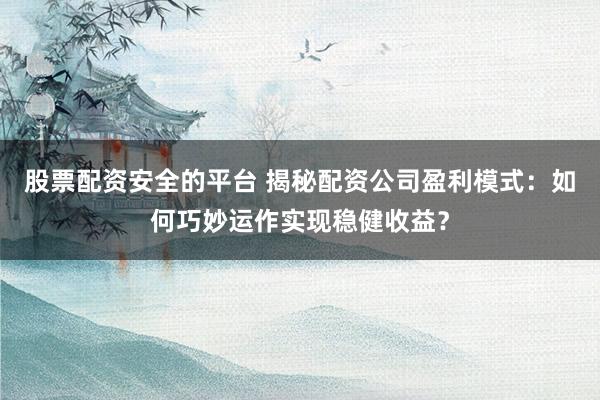 股票配资安全的平台 揭秘配资公司盈利模式：如何巧妙运作实现稳健收益？