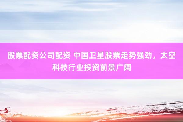 股票配资公司配资 中国卫星股票走势强劲，太空科技行业投资前景广阔