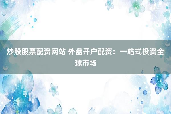 炒股股票配资网站 外盘开户配资：一站式投资全球市场
