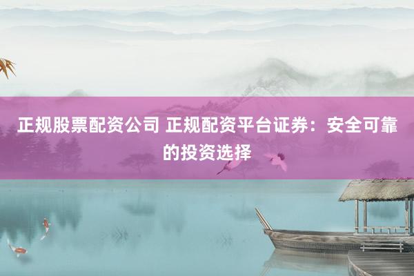 正规股票配资公司 正规配资平台证券：安全可靠的投资选择