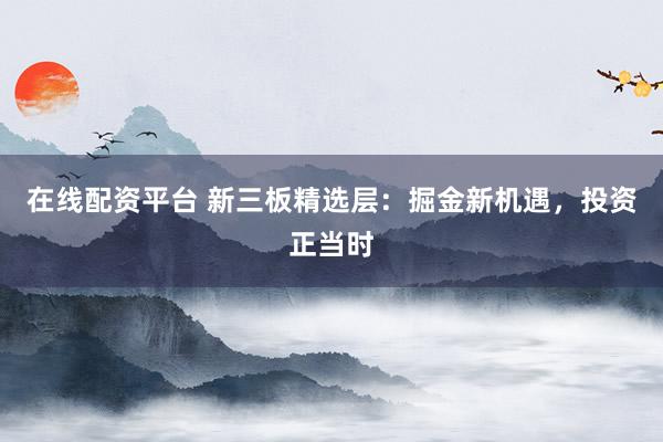 在线配资平台 新三板精选层：掘金新机遇，投资正当时