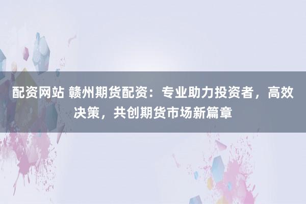 配资网站 赣州期货配资：专业助力投资者，高效决策，共创期货市场新篇章