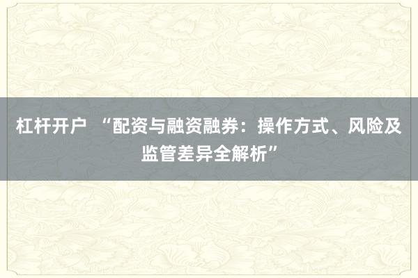 杠杆开户  “配资与融资融券：操作方式、风险及监管差异全解析”