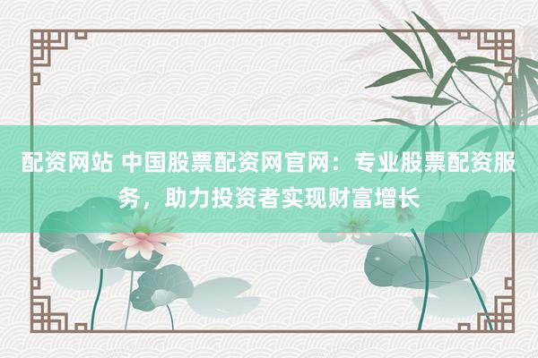 配资网站 中国股票配资网官网：专业股票配资服务，助力投资者实现财富增长