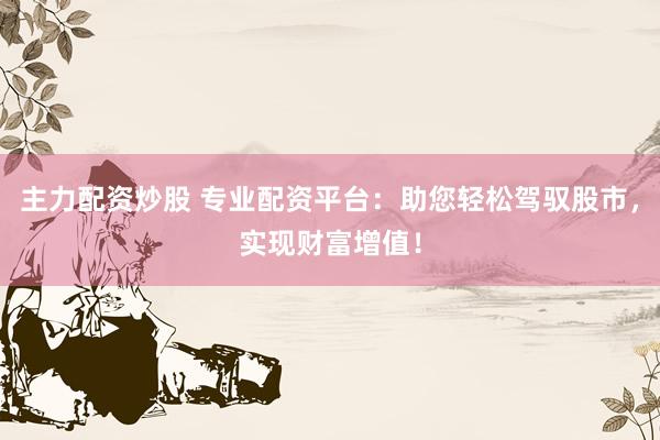 主力配资炒股 专业配资平台：助您轻松驾驭股市，实现财富增值！