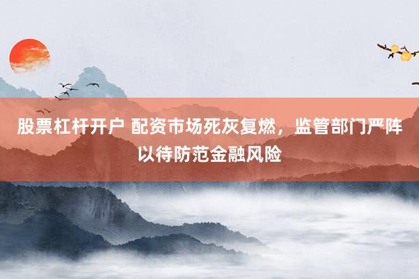 股票杠杆开户 配资市场死灰复燃，监管部门严阵以待防范金融风险