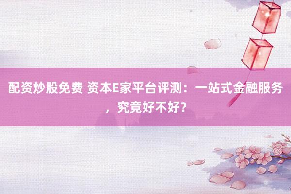 配资炒股免费 资本E家平台评测：一站式金融服务，究竟好不好？