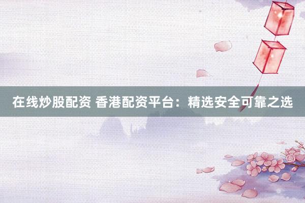 在线炒股配资 香港配资平台：精选安全可靠之选