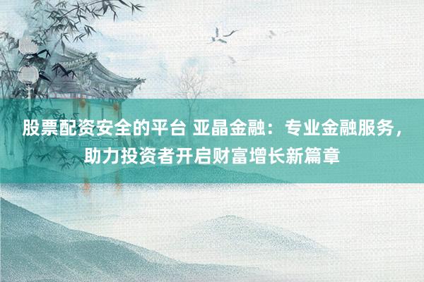 股票配资安全的平台 亚晶金融：专业金融服务，助力投资者开启财富增长新篇章